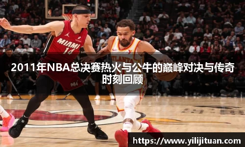 2011年NBA总决赛热火与公牛的巅峰对决与传奇时刻回顾