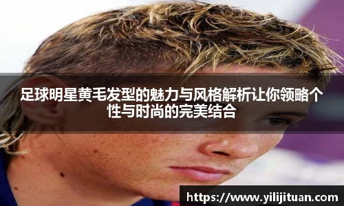 足球明星黄毛发型的魅力与风格解析让你领略个性与时尚的完美结合