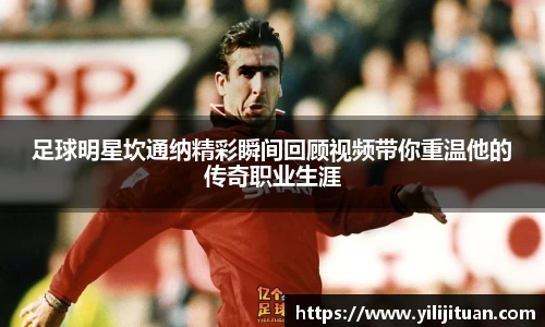 足球明星坎通纳精彩瞬间回顾视频带你重温他的传奇职业生涯