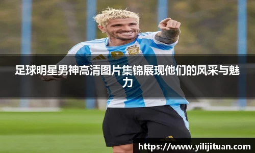 足球明星男神高清图片集锦展现他们的风采与魅力